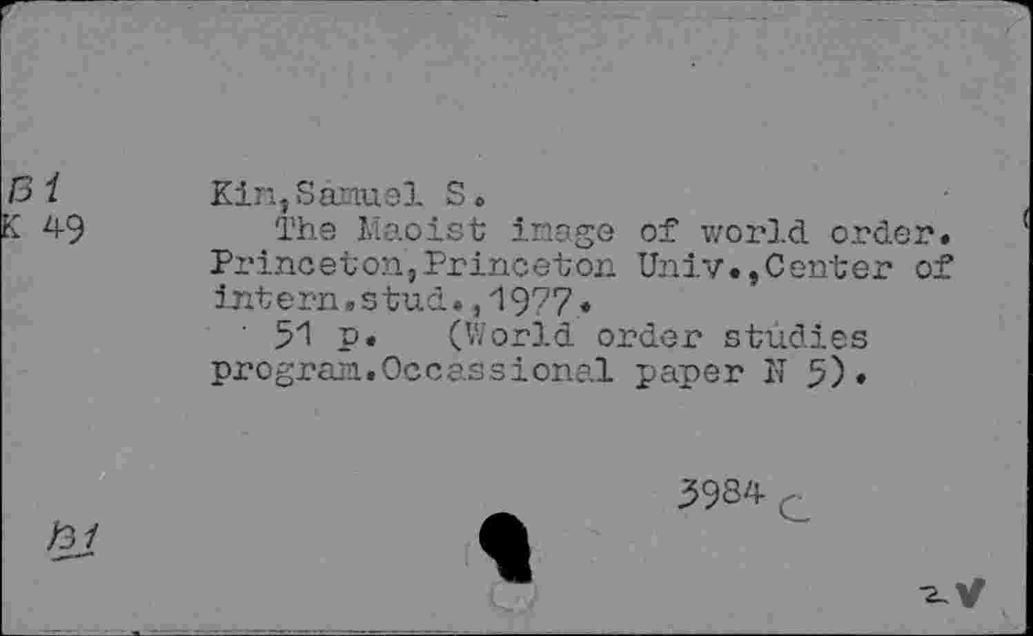 ﻿131
K 49
Kin,Samuel S.
The Maoist image of world order. Princeton,Princeton Univ.,Center of intern,s tud.,1977.
51 p. (World order studies program.Occassional paper N 5).
/3/
39S4 c